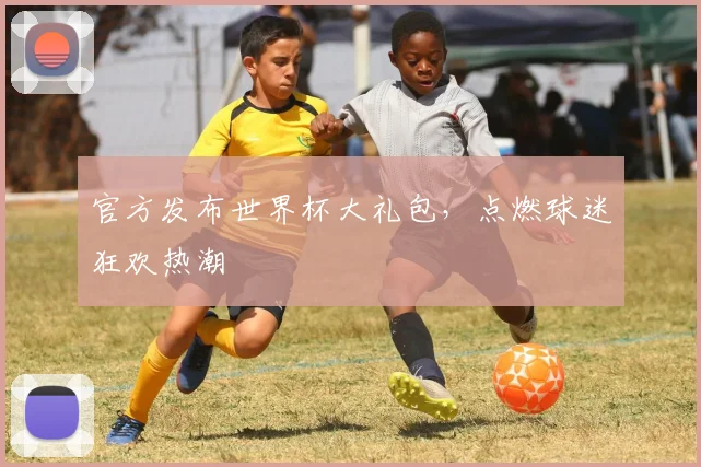 官方发布世界杯大礼包，点燃球迷狂欢热潮