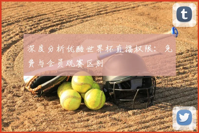 深度分析优酷世界杯直播权限：免费与会员观赛区别