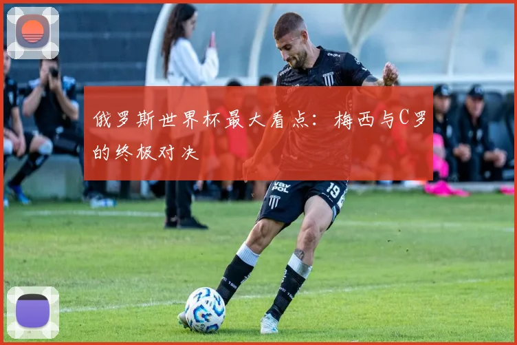俄罗斯世界杯最大看点:梅西与C罗的终极对决