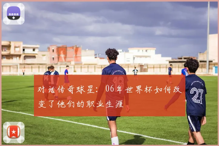对话传奇球星：06年世界杯如何改变了他们的职业生涯