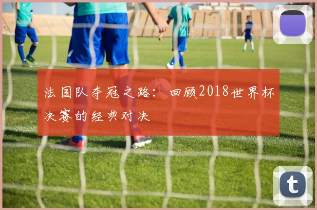 法国队夺冠之路:回顾2018世界杯决赛的经典对决