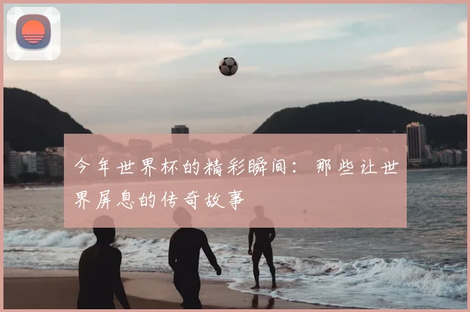 今年世界杯的精彩瞬间：那些让世界屏息的传奇故事