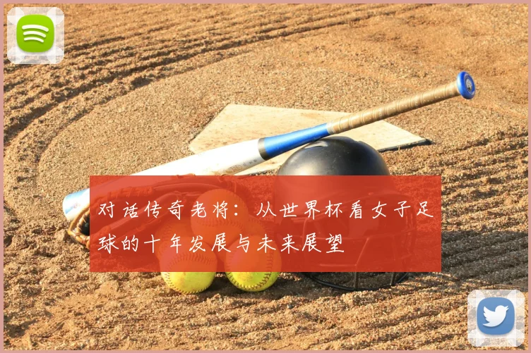 对话传奇老将：从世界杯看女子足球的十年发展与未来展望