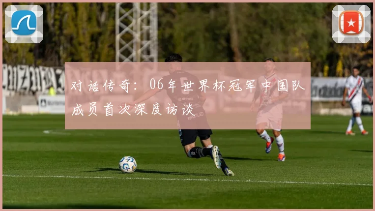 对话传奇：06年世界杯冠军中国队成员首次深度访谈
