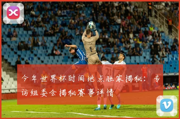 今年世界杯时间地点独家揭秘：专访组委会揭秘赛事详情
