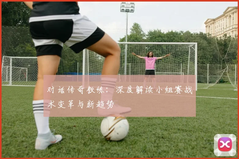 对话传奇教练：深度解读小组赛战术变革与新趋势