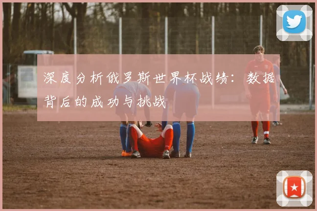 深度分析俄罗斯世界杯战绩：数据背后的成功与挑战