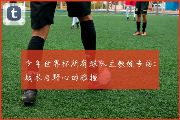 今年世界杯所有球队主教练专访：战术与野心的碰撞