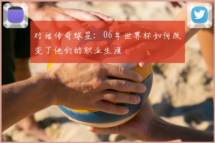 对话传奇球星：06年世界杯如何改变了他们的职业生涯