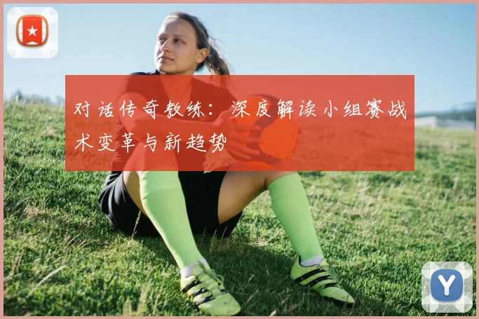 对话传奇教练：深度解读小组赛战术变革与新趋势