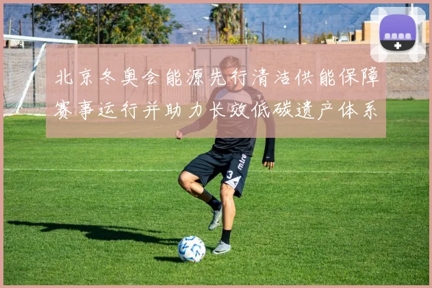 北京冬奥会能源先行清洁供能保障赛事运行并助力长效低碳遗产体系