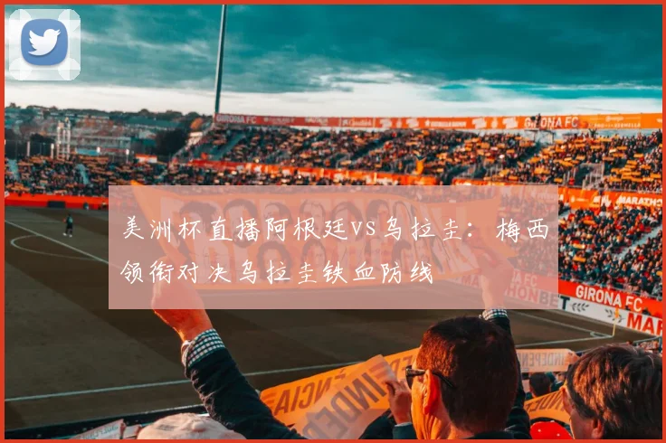 美洲杯直播阿根廷vs乌拉圭：梅西领衔对决乌拉圭铁血防线