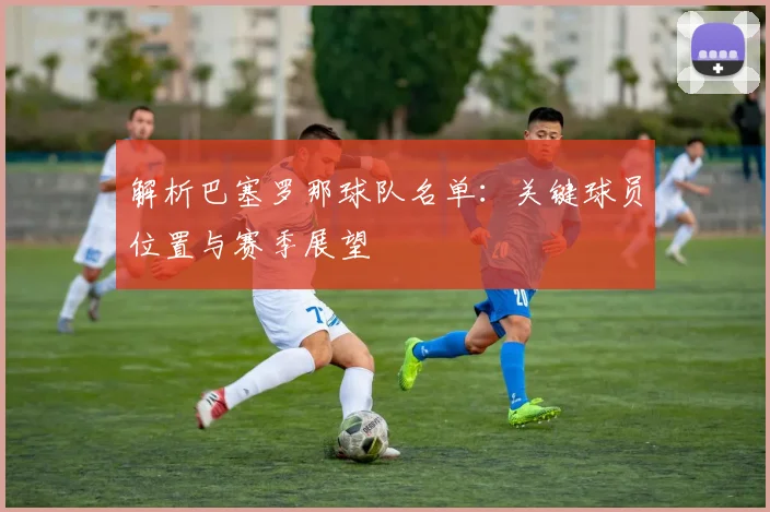 解析巴塞罗那球队名单：关键球员位置与赛季展望
