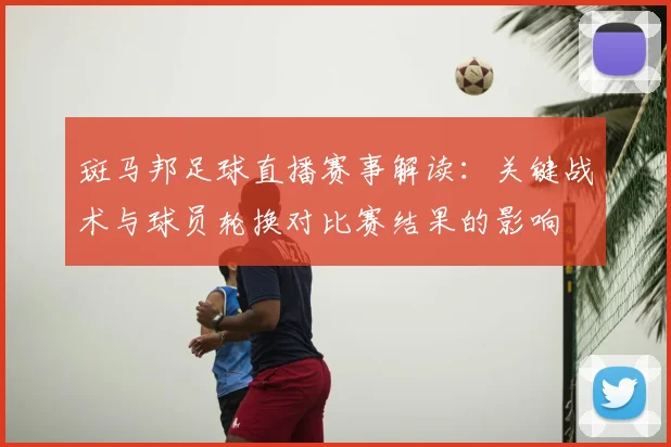 斑马邦足球直播赛事解读：关键战术与球员轮换对比赛结果的影响