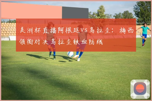 美洲杯直播阿根廷vs乌拉圭：梅西领衔对决乌拉圭铁血防线