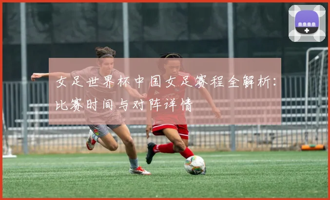 女足世界杯中国女足赛程全解析：比赛时间与对阵详情