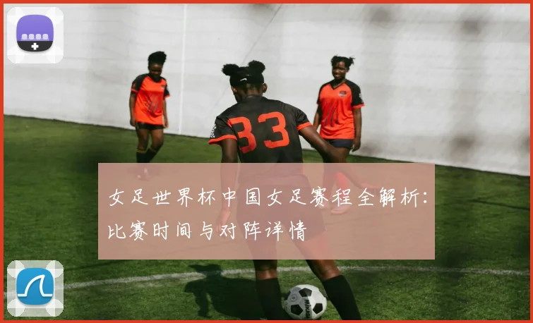 女足世界杯中国女足赛程全解析：比赛时间与对阵详情