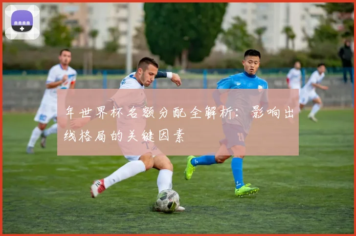 年世界杯名额分配全解析：影响出线格局的关键因素