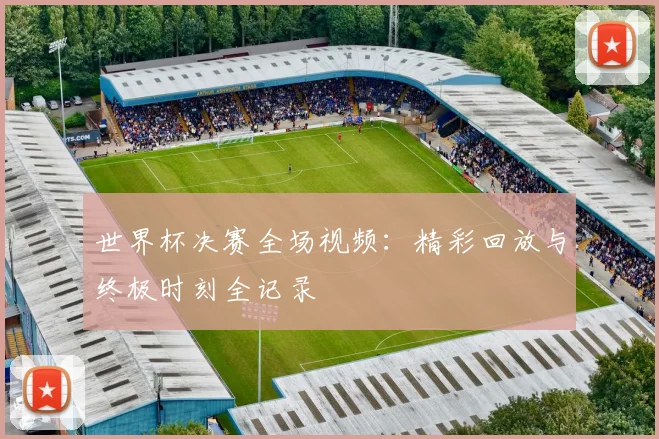 世界杯决赛全场视频：精彩回放与终极时刻全记录