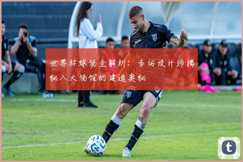 世界杯球场全解析：专访设计师揭秘八大场馆的建造奥秘