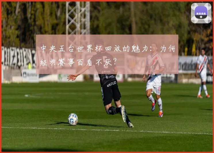 中央五台世界杯回放的魅力：为何经典赛事百看不厌？