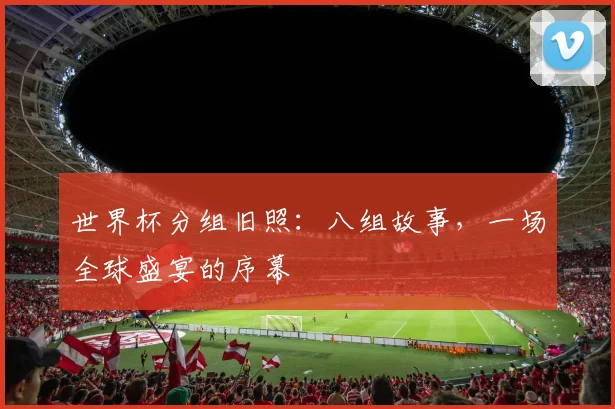 世界杯分组旧照：八组故事，一场全球盛宴的序幕